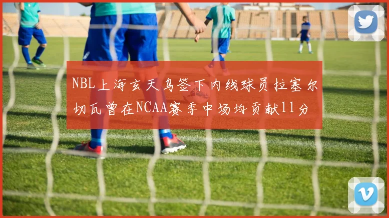 NBL上海玄天鸟签下内线球员拉塞尔切瓦曾在NCAA赛季中场均贡献11分8篮板