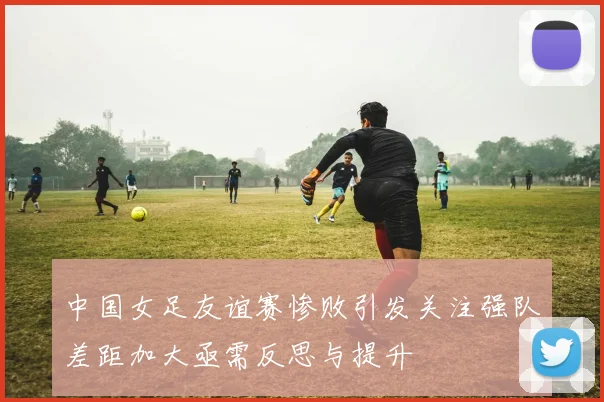 中国女足友谊赛惨败引发关注强队差距加大亟需反思与提升