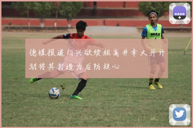 德媒报道门兴欲续租高井幸大并计划将其打造为后防核心