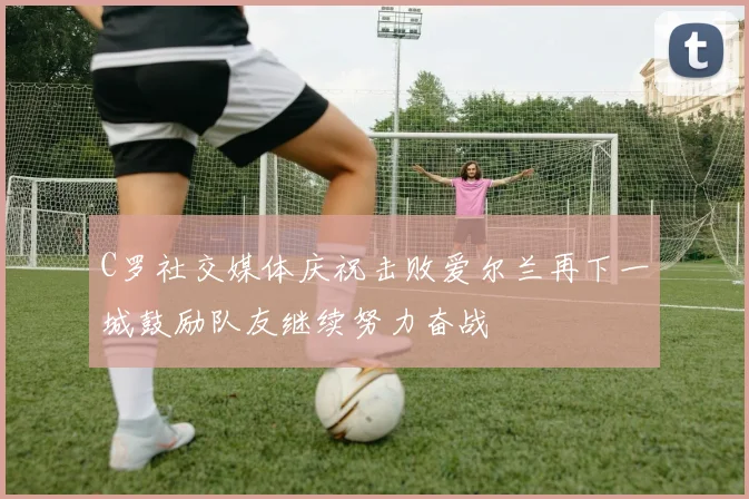 C罗社交媒体庆祝击败爱尔兰再下一城鼓励队友继续努力奋战