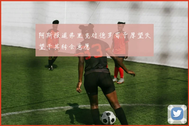阿斯报道弗里克对德罗寄予厚望失望于其转会意愿