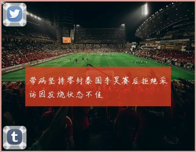 带病坚持零封泰国李昊赛后拒绝采访因发烧状态不佳