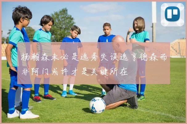 杨瀚森未必是选秀失误选亨德森而非阿门或许才是关键所在
