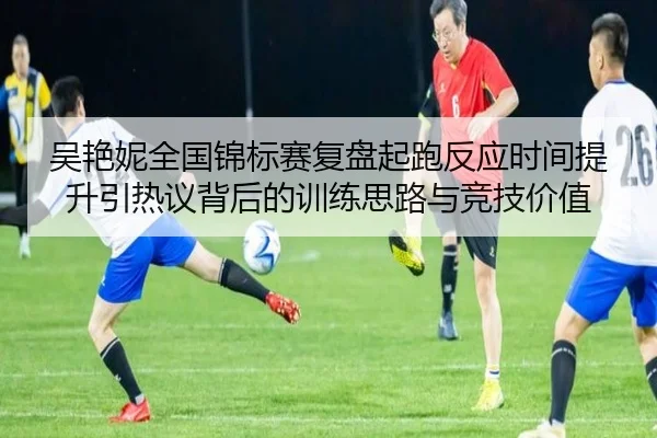 吴艳妮全国锦标赛复盘起跑反应时间提升引热议背后的训练思路与竞技价值