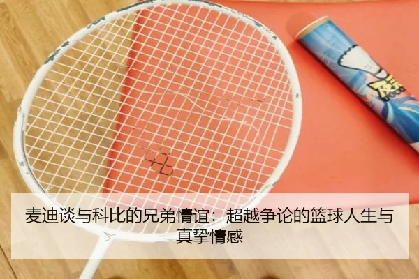 麦迪谈与科比的兄弟情谊：超越争论的篮球人生与真挚情感 | LEYU.COM